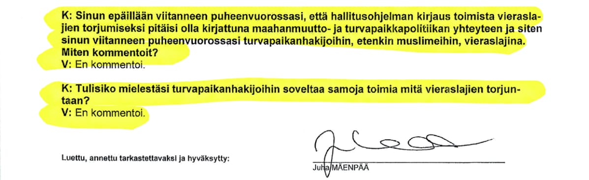 Ote Juha Mäenpään kuulustelupöytäkirjasta: K: Sinun epäillään viitanneen puheenvuorossasi, että hallitusohjelman kirjaus toimista vieraslajien torjumiseksi pitäisi olla kirjattuna maahanmuutto- ja turvapaikkapolitiikan yhteyteen ja siten sinun viitanneen puheenvuorossasi turvapaikanhakijoihin, etenkin muslimeihin, vieraslajina. Miten kommentoit? V: En kommentoi. K: Tulisiko mielestäsi turvapaikanhakijoihin soveltaa samoja toimia mitä vieraslajien torjuntaan? V: En kommentoi. Luettu, annettu tarkastettavaksi ja hyväksytty: Juha Mäenpää (allekirjoitus)