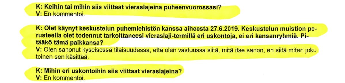 Ote Juha Mäenpään kuulustelupöytäkirjasta: K: Keihin tai mihin siis viittaat vieraslajeina puheenvuorossasi? V: En kommentoi. K:Olet käynyt keskustelun puhemiehistön kanssa aiheesta 27.6.2019. Keskustelun muistion perusteella olet todennut tarkoittaneesi vieraslaji-termillä eri uskontoja, ei eri kansanryhmiä. Pitääkö tämä paikkansa? V: Olen sanonut kyseisessä tilaisuudessa, että olen vastuussa siitä, mitä itse sanon, en siitä miten joku toinen sen käsittää. K: Mihin eri uskontoihin siis viittaat vieraslajeina? V: En kommentoi.