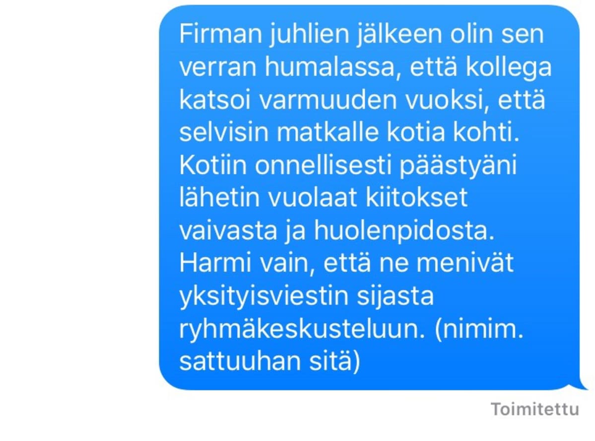 Pikaviestissä teksti: Firman juhlien jälkeen olin sen verran humalassa, että kollega katsoi varmuuden vuoksi, että selvisin matkalle kotia kohti. Kotiin onnellisesti päästyäni lähetin vuolaat kiitokset vaivasta ja huolenpidosta. Harmi vain, että ne menivät yksityisviestin sijasta ryhmäkeskusteluun. (nimim. sattuuhan sitä)