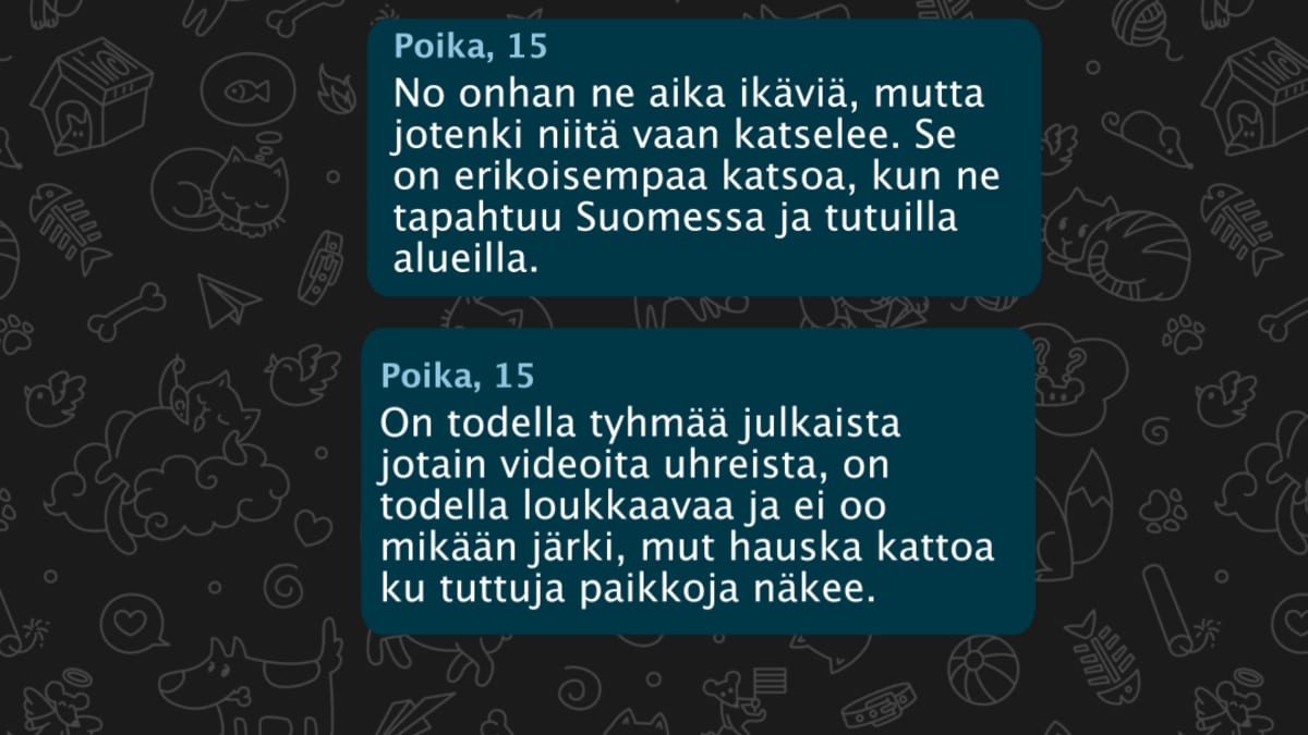 Mari Jäntti, Yle: Mitä ajattelet videoista? Miksi kattelet niitä? Poika, 15: No onhan ne aika ikäviä, mutta jotenki niitä vaan katselee. Se on erikoisempaa katsoa, kun ne tapahtuu Suomessa ja tutuilla alueilla. Poika,15: On todella tyhmää julkaista jotain videoita uhreista, on todella loukkaavaa ja ei oo mikään järki, mut hauska kattoa ku tuttuja paikkoja näkee.
