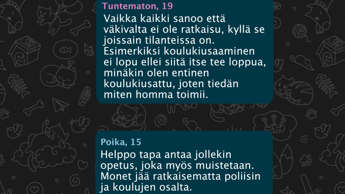 Tuntematon, 19: Vaikka kaikki sanoo että väkivalta ei ole ratkaisu, kyllä se joissain tilanteissa on. Esimerkiksi koulukiusaaminen ei lopu ellei siitä itse tee loppua, minäkin olen entinen koulukiusattu, joten tiedän miten homma toimii. Poika, 15: Helppo tapa antaa jollekin opetus, joka myös muistetaan. Monet jää ratkaisematta poliisin ja koulujen osalta.