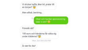På Kik svarar en man på vår annons genom att fråga om han får röra oss under våra kläder för 100 euro. Foto: Skärmdump från diskussion på Kik. Texten är översatt från finska till svenska. Skärmdump från en diskussion mellan en sockerpappa och en sockerflicka. Först säger sockerpappa Vi dricker kaffe, åker bil, pratar till en början. I ett nytt meddelande skriver han "men beröring"? Hon svarar: Okej! Och hurdan sponsoring talar vi om?