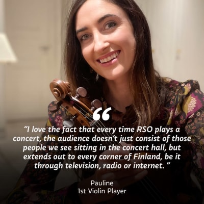Nainen viulu kädessään katsoo kameraan. Kuvan päällä teksti "I love the fact that every time RSO plays a concert, the audience doesn't just consist of those people we see sitting in the concert hall, but extends out to every corner of Finland, be it through television, radio or internet" Pauline, 1st Violin Player.