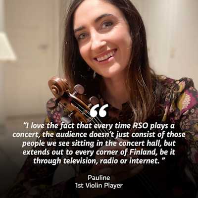 A woman with a violin looking into the camera. On top of the image the text "I love the fact that every time RSO plays a concert, the audience doesn't just consist of those people we see sitting in the concert hall, but extends out to every corner of Finland, be it through television, radio or internet" Pauline, 1st Violin Player.