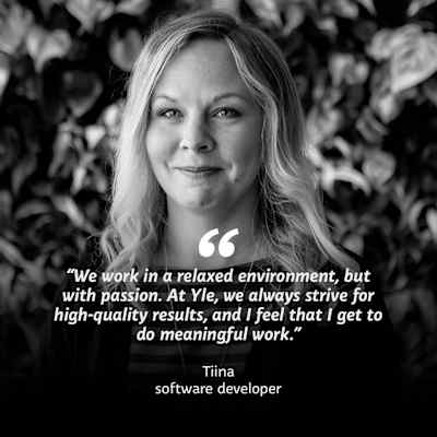 Black and white photo of a woman looking into the camera. On top of the photo the text "We work in a relaxed environment, but with passion. At Yle, we always strive for high-quality results, and I feel that I get to do meaningful work." Tiina, software developer. 