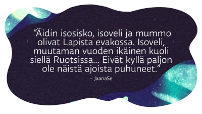 Lukijan kommentti, nimimerkki JaanaSe:  “Äidin isosisko, isoveli ja mummo olivat Lapista evakossa. Isoveli, muutaman vuoden ikäinen kuoli siellä Ruotsissa... Eivät kyllä paljon ole näistä ajoista puhuneet.”